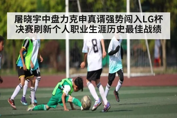 屠晓宇中盘力克申真谞强势闯入LG杯决赛刷新个人职业生涯历史最佳战绩 - kaiyun sports